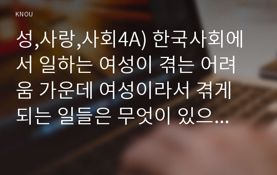 성,사랑,사회4A) 한국사회에서 일하는 여성이 겪는 어려움 가운데 여성이라서 겪게 되는 일들은 무엇이 있으며, 그러한 일이 벌어지는 이유는 무엇인지, 이러한 현실을 변화시키기 위해서는 어떤 사회적 노력이 필요한지에 대해 가능한 한 구체적으로 서술하시오.