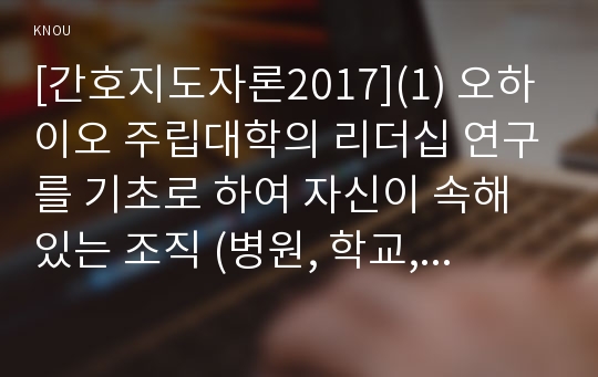 [간호지도자론2017](1) 오하이오 주립대학의 리더십 연구를 기초로 하여 자신이 속해 있는 조직 (병원, 학교, 사업장, 가족)의 지도자 유형 (리더십 스타일)을 사정하고 (2) 피들러의 상황모형에 근거하여 자신이 속해있는 조직 (또는 집단)의 지도자가 처해있는 상황 호의성을 진단한 후,  (1) 에서 사정한 지도자의 지도 스타일과 상황의 적합관계를 설명