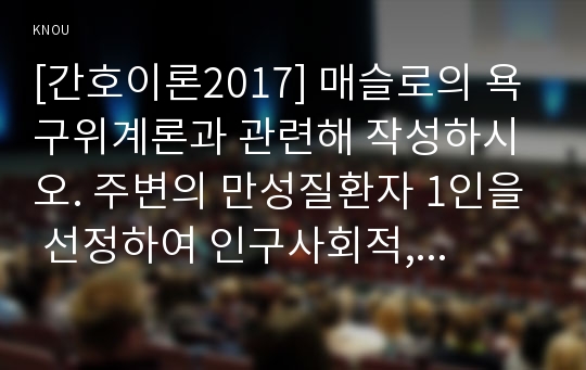 [간호이론2017] 매슬로의 욕구위계론과 관련해 작성하시오. 주변의 만성질환자 1인을 선정하여 인구사회적, 생활습관특성을 기술하시오. 대상자의 욕구를 단계별로 적용해보시오. 욕구단계에 따른 간호사로서의 간호계획에 대해 작성하시오, 이론적용에 다른 결론을 제시하시오.