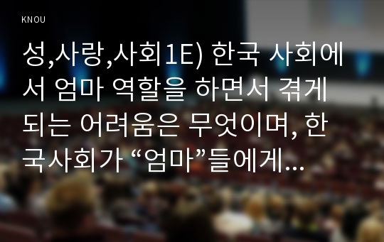 성,사랑,사회1E) 한국 사회에서 엄마 역할을 하면서 겪게 되는 어려움은 무엇이며, 한국사회가 “엄마”들에게 가지고 있는 과도한 기대와 요구 때문에 일어나는 일들에는 무엇이 있는지, 아이와 엄마가 모두 행복하기 위해서는 어떤 사회적 변화가 필요한지에 대해 서술하시오.