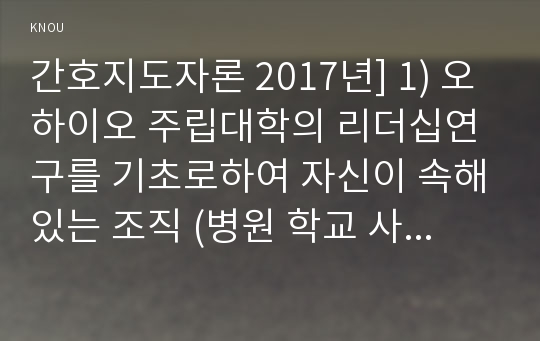 간호지도자론 2017년] 1) 오하이오 주립대학의 리더십연구를 기초로하여 자신이 속해있는 조직 (병원 학교 사업장 가족)의 지도자유형 (리더십스타일) 사정, 오하이오주립대학리더십연구, 간호지도자론 2) 피들러의 상황모형에 근거하여 자신이속해있는 조직 지도자가 처해있는 상황호의성 진단 1)에서 사정한 지도자의 지도 스타일과 상황의 적합관계 설명, 간호지도자론