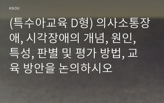 (특수아교육 D형) 의사소통장애, 시각장애의 개념, 원인, 특성, 판별 및 평가 방법, 교육 방안을 논의하시오