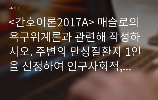 &lt;간호이론2017A&gt; 매슬로의 욕구위계론과 관련해 작성하시오. 주변의 만성질환자 1인을 선정하여 인구사회적, 생활습관특성을 기술하시오. 대상자의 욕구를 단계별로 적용해보시오. 욕구단계에 따른 간호사로서의 간호계획에 대해 작성하시오, 이론적용에 다른 결론을 제시하시오.