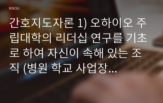 간호지도자론 1) 오하이오 주립대학의 리더십 연구를 기초로 하여 자신이 속해 있는 조직 (병원 학교 사업장 가족)의 지도자유형 (리더십스타일)을 사정하고, 간호지도자론,오하이오주립대학리더십연구 2) 피들러의 상황모형에 근거하여 자신이 속해있는 조직의 지도자 상황 호의성을 진단, 사정한 지도자의 지도스타일과 상황의 적합관계 설명-간호지도자론,피들러상황모형