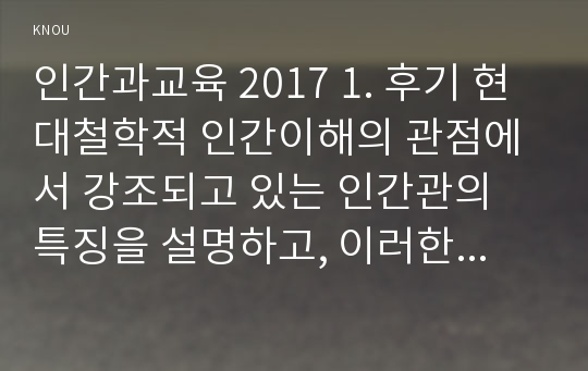 인간과교육 2017 1. 후기 현대철학적 인간이해의 관점에서 강조되고 있는 인간관의 특징을 설명하고, 이러한 관점에서 종래의 과학적 인간관을 비판적으로 고찰하시오. 2. 콜버그(Kohlberg)의 도덕성 발달이론을 설명하고, 그 교육적 시사점을 논하시오.