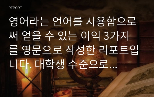 영어라는 언어를 사용함으로써 얻을 수 있는 이익 3가지를 영문으로 작성한 리포트입니다. 대학생 수준으로 작성되었기 때문에 누구나 이용가능합니다.