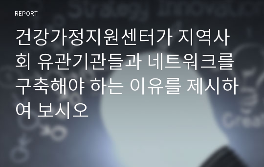 건강가정지원센터가 지역사회 유관기관들과 네트워크를 구축해야 하는 이유를 제시하여 보시오