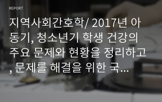 지역사회간호학/ 2017년 아동기, 청소년기 학생 건강의 주요 문제와 현황을 정리하고, 문제를 해결을 위한 국가적 차원의 정책