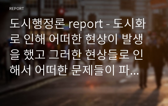 도시행정론 report - 도시화로 인해 어떠한 현상이 발생을 했고 그러한 현상들로 인해서 어떠한 문제들이 파생이 됐고 그것을 해결하기 위해서 공익적 관점에서 도시정부가 해야 할 역할은 무엇인지 서술하시오.