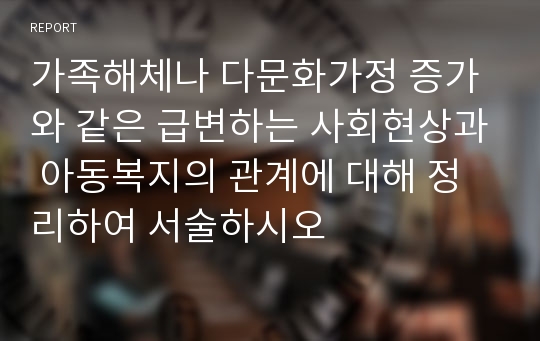 가족해체나 다문화가정 증가와 같은 급변하는 사회현상과 아동복지의 관계에 대해 정리하여 서술하시오