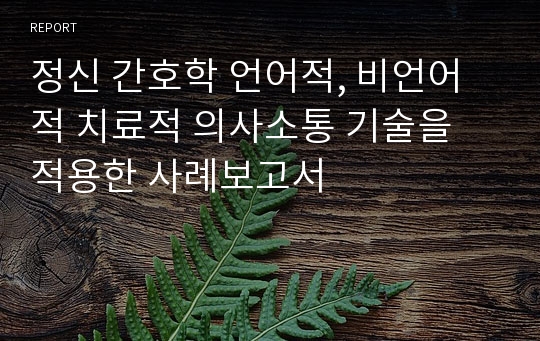 정신 간호학 언어적, 비언어적 치료적 의사소통 기술을 적용한 사례보고서