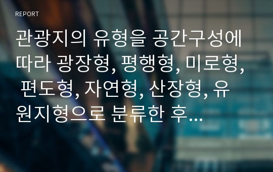 관광지의 유형을 공간구성에 따라 광장형, 평행형, 미로형, 편도형, 자연형, 산장형, 유원지형으로 분류한 후, 본인이 살고 있는 지역의 관광지 혹은 본인이 실제 다녀 온 관광지를 선정하여 그 공간을 어떤 형태인지 조사하고, 문제점과 개선방안 도출