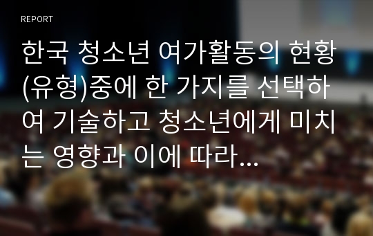 한국 청소년 여가활동의 현황(유형)중에 한 가지를 선택하여 기술하고 청소년에게 미치는 영향과 이에 따라 앞으로 청소년들을 위해 어떠한 여가 정책이 필요한지 논하시오.