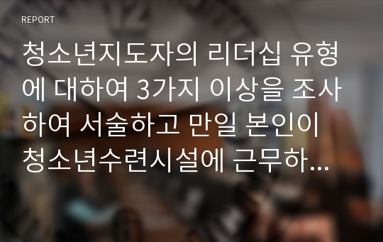 청소년지도자의 리더십 유형에 대하여 3가지 이상을 조사하여 서술하고 만일 본인이 청소년수련시설에 근무하게 되어 청소년활동지도를 전개했을 때 유용하게 사용할 수 있는 리더십 전략은 무엇인가