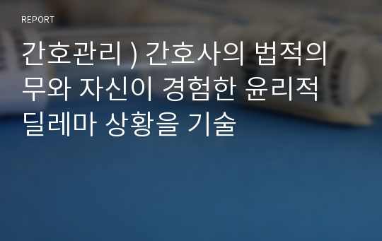 간호관리 ) 간호사의 법적의무와 자신이 경험한 윤리적 딜레마 상황을 기술