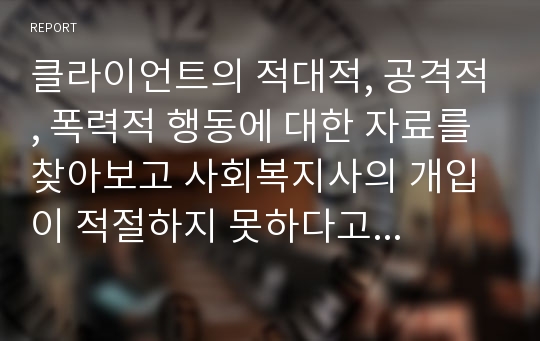 클라이언트의 적대적, 공격적, 폭력적 행동에 대한 자료를 찾아보고 사회복지사의 개입이 적절하지 못하다고 생각되는 내용을 서술하시오.