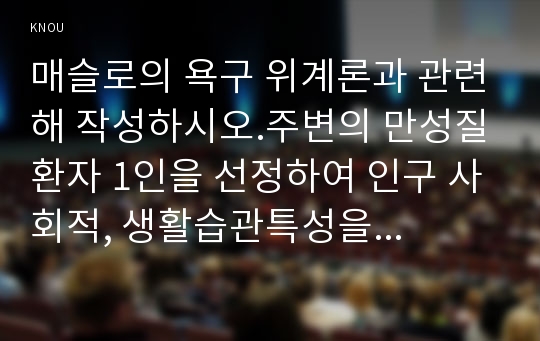 매슬로의 욕구 위계론과 관련해 작성하시오.주변의 만성질환자 1인을 선정하여 인구 사회적, 생활습관특성을 기술하시오.대상자의 욕구를 단계별로 적용해보시오.욕구단계에 따른 간호사로서의 간호계획에 대해 작성하시오,