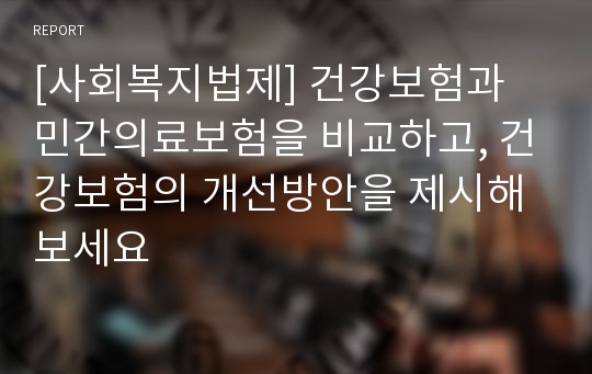 [사회복지법제] 건강보험과 민간의료보험을 비교하고, 건강보험의 개선방안을 제시해 보세요