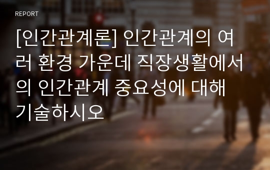 [인간관계론] 인간관계의 여러 환경 가운데 직장생활에서의 인간관계 중요성에 대해 기술하시오