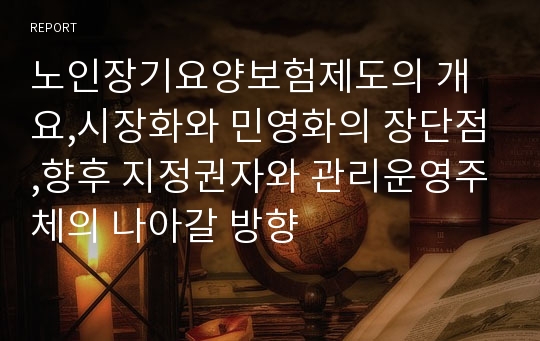 노인장기요양보험제도의 개요,시장화와 민영화의 장단점,향후 지정권자와 관리운영주체의 나아갈 방향