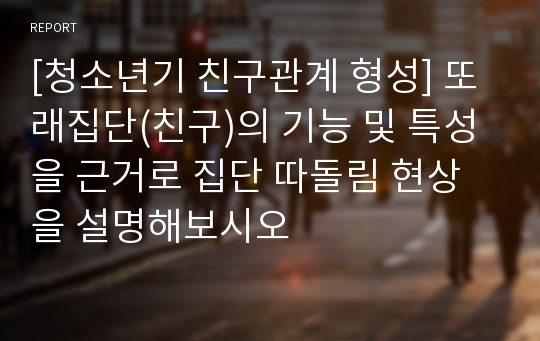 [청소년기 친구관계 형성] 또래집단(친구)의 기능 및 특성을 근거로 집단 따돌림 현상을 설명해보시오