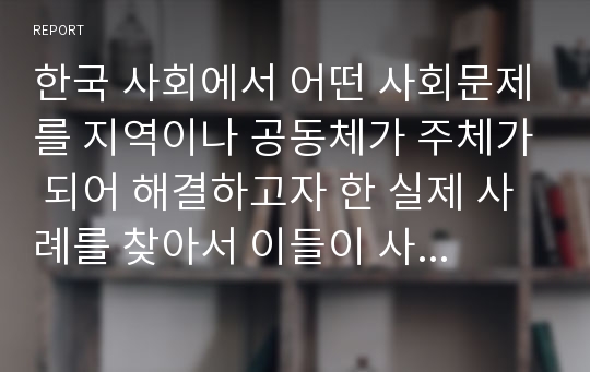 한국 사회에서 어떤 사회문제를 지역이나 공동체가 주체가 되어 해결하고자 한 실제 사례를 찾아서 이들이 사회문제로 인식한 것은 무엇이고 그 문제를 어떻게 해결하고자 했는지 장단점을