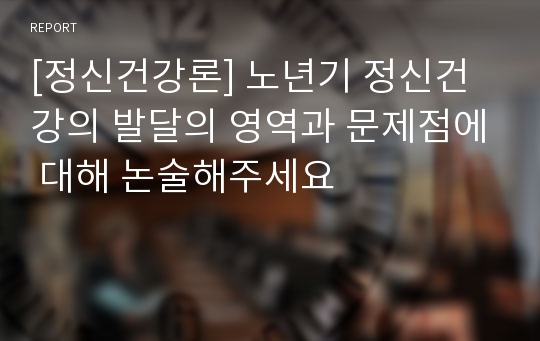 [정신건강론] 노년기 정신건강의 발달의 영역과 문제점에 대해 논술해주세요