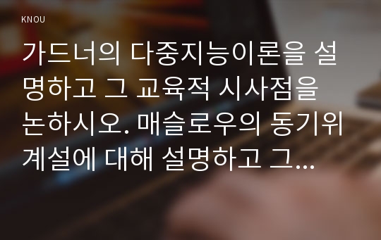 가드너의 다중지능이론을 설명하고 그 교육적 시사점을 논하시오. 매슬로우의 동기위계설에 대해 설명하고 그 교육적 시사점을 논하시오.