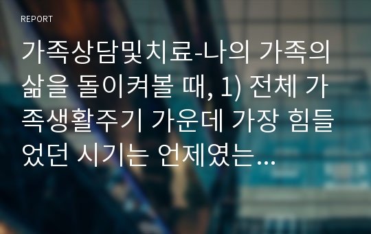 가족상담및치료-나의 가족의 삶을 돌이켜볼 때, 1) 전체 가족생활주기 가운데 가장 힘들었던 시기는 언제였는지 생각해보고 2) 힘들었던 원인과 이에 대한 가족들의 반응, 노력 등의 내용에 대해서 정리해봅시다