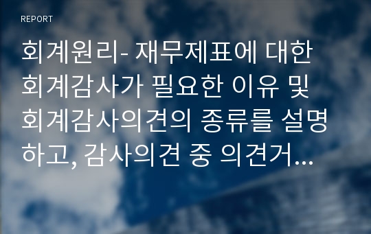 회계원리- 재무제표에 대한 회계감사가 필요한 이유 및 회계감사의견의 종류를 설명하고, 감사의견 중 의견거절 또는 부적정의견이 제시된 사례를 찾아 1가지만 제시하시오