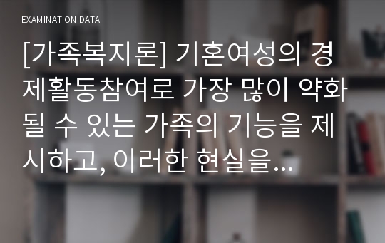 [가족복지론] 기혼여성의 경제활동참여로 가장 많이 약화될 수 있는 가족의 기능을 제시하고, 이러한 현실을 고려할 때 앞으로의 바람직한 가족정책의 방향에 대해 자신의 견해를 중심으로 기술하시오.