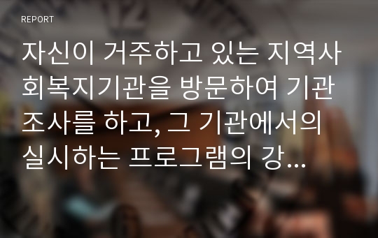 자신이 거주하고 있는 지역사회복지기관을 방문하여 기관조사를 하고, 그 기관에서의 실시하는 프로그램의 강점과 미흡한 점에 대한 자신의 의견을 논하시오.