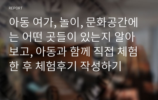 아동 여가, 놀이, 문화공간에는 어떤 곳들이 있는지 알아보고, 아동과 함께 직접 체험한 후 체험후기 작성하기