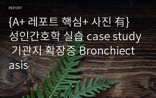 {A+ 레포트 핵심+ 사진 有} 성인간호학 실습 case study 기관지 확장증 Bronchiectasis