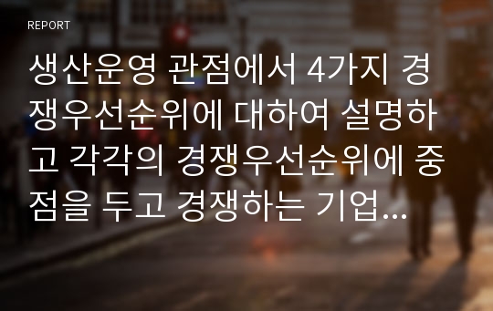 생산운영 관점에서 4가지 경쟁우선순위에 대하여 설명하고 각각의 경쟁우선순위에 중점을 두고 경쟁하는 기업의 사례를 제시하시오