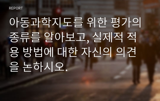 아동과학지도를 위한 평가의 종류를 알아보고, 실제적 적용 방법에 대한 자신의 의견을 논하시오.