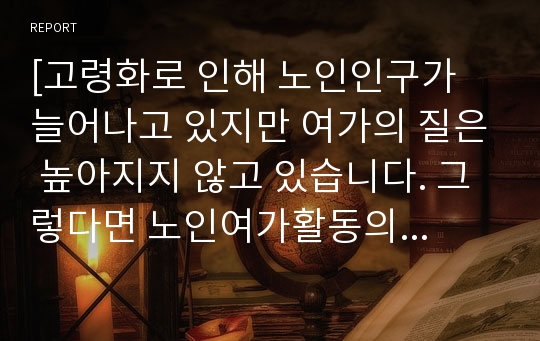 [고령화로 인해 노인인구가 늘어나고 있지만 여가의 질은 높아지지 않고 있습니다. 그렇다면 노인여가활동의 질을 효율적으로 높이기 위한 방안은 무엇이 있는지 작성하시오.]