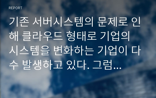 기존 서버시스템의 문제로 인해 클라우드 형태로 기업의 시스템을 변화하는 기업이 다수 발생하고 있다. 그럼 이제 기업은 클라우드 시스템으로 변경하는 것이 적합한 것인가? 이 문제에 대해 사례를 조사하고 사례분석 결과 의견을 제시하시오.