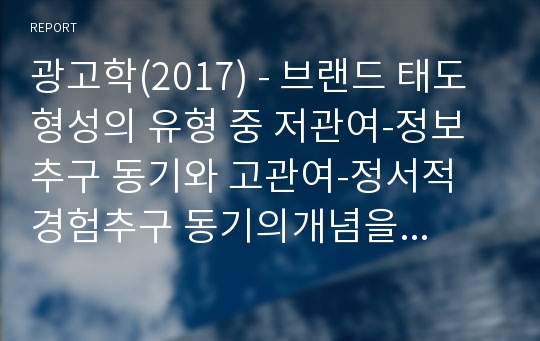 광고학(2017) - 브랜드 태도 형성의 유형 중 저관여-정보추구 동기와 고관여-정서적 경험추구 동기의개념을 설명하고 각각의 브랜드 태도 형성의 광고 캠페인 전략을 설명하세요.그리고 각각의 유형에 해당하는 최근 1년 안에 방영된 TV, 온라인 광고 중 1개씩(총 2개)을 선택하여 브랜드 태도 형성의 광고 캠페인 전략을 적용하여 설명하세요.