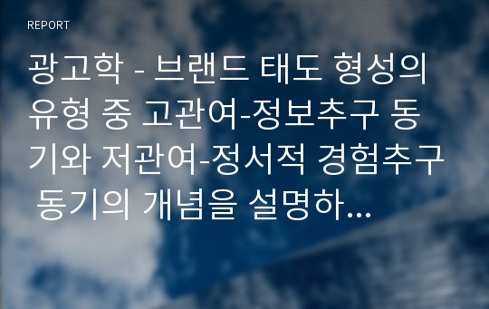 광고학 - 브랜드 태도 형성의 유형 중 고관여-정보추구 동기와 저관여-정서적 경험추구 동기의 개념을 설명하고 각각의 브랜드 태도 형성의 광고 캠페인 전략을 설명. 각각의 유형에 해당하는 최근 1년 안에 방영된 TV, 온라인 광고 중1개씩(총 2개)을 선택하여 브랜드 태도 형성의 광고 캠페인 전략을 적용설명