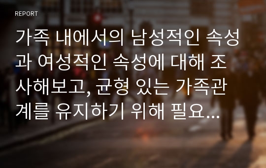 가족 내에서의 남성적인 속성과 여성적인 속성에 대해 조사해보고, 균형 있는 가족관계를 유지하기 위해 필요한 역할에 대해 보고서를 작성하시오.