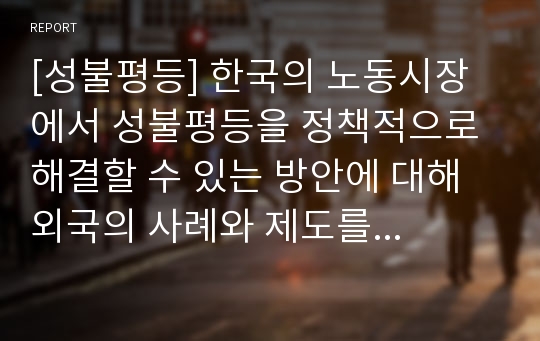 [성불평등] 한국의 노동시장에서 성불평등을 정책적으로 해결할 수 있는 방안에 대해 외국의 사례와 제도를 인용하여 자신의 견해로 제시