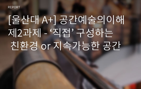 [울산대 A+] 공간예술의이해 제2과제 - ‘직접’ 구성하는 친환경 or 지속가능한 공간