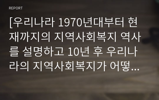 [우리나라 1970년대부터 현재까지의 지역사회복지 역사를 설명하고 10년 후 우리나라의 지역사회복지가 어떻게 변화될 것인지에 대해 본인의 의견을 작성하시오.]