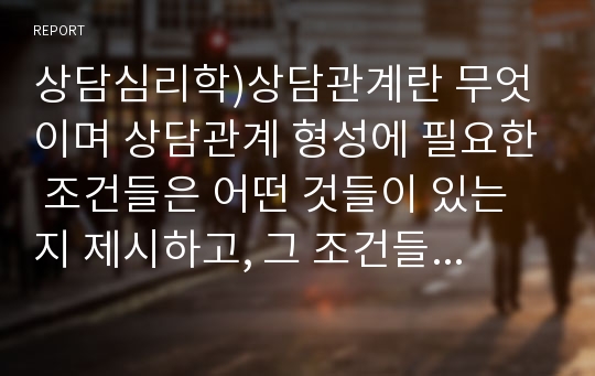 상담심리학)상담관계란 무엇이며 상담관계 형성에 필요한 조건들은 어떤 것들이 있는지 제시하고, 그 조건들이 의미하는 바는 무엇인지, 그리고 자신이 어떤 점에서 그 조건들에 잘 부합하는지 또는 그렇지 못한지를 기술하시오.