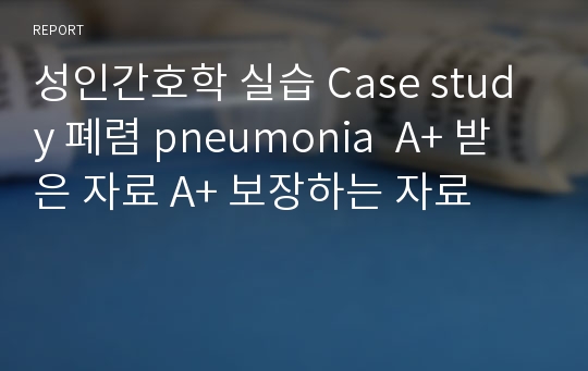 성인간호학 실습 Case study 폐렴 pneumonia  A+ 받은 자료 A+ 보장하는 자료