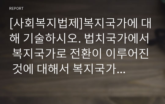 [사회복지법제]복지국가에 대해 기술하시오. 법치국가에서 복지국가로 전환이 이루어진 것에 대해서 복지국가를 중심으로 기술하되 강의 내용에 국한하지 말고 자유롭게 기술하고 본인이 생각하는 복지국가는 무엇인지 사회복지실천장의 사례를 중심으로 작성하고 자신의 견해를 복지사회를 기반으로 하는 복지국가의 관점에서 기술하시오.