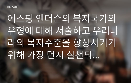 에스핑 앤더슨의 복지국가의 유형에 대해 서술하고 우리나라의 복지수준을 향상시키기 위해 가장 먼저 실천되어야 할 정책 한 가지를 서술하시오