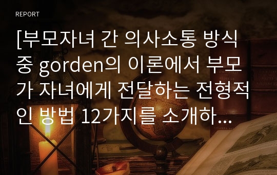 [부모자녀 간 의사소통 방식 중 gorden의 이론에서 부모가 자녀에게 전달하는 전형적인 방법 12가지를 소개하고 그러한 소통방식은 이제는 버려야 할 이유와 자신만의 바람직한 의사소통방법이 있다면 5가지만 예를 들어 구체적으로 설명하시오]