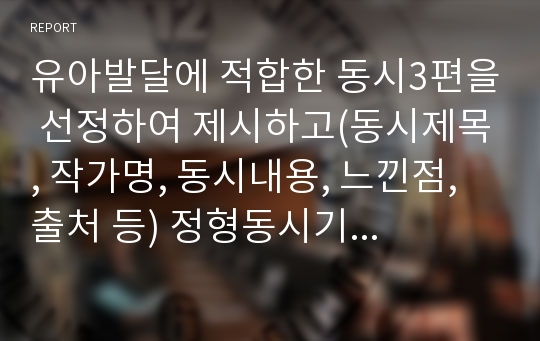 유아발달에 적합한 동시3편을 선정하여 제시하고(동시제목, 작가명, 동시내용, 느낀점, 출처 등) 정형동시기준에 의해 분석하시오.